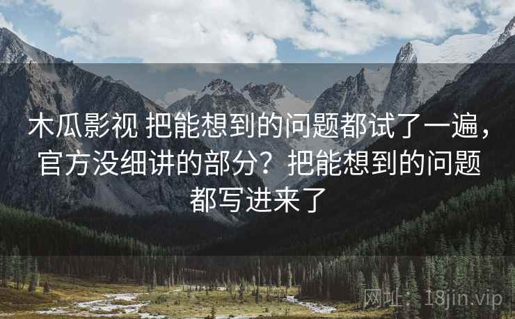 木瓜影视 把能想到的问题都试了一遍，官方没细讲的部分？把能想到的问题都写进来了