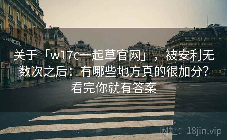 关于「w17c一起草官网」，被安利无数次之后：有哪些地方真的很加分？看完你就有答案