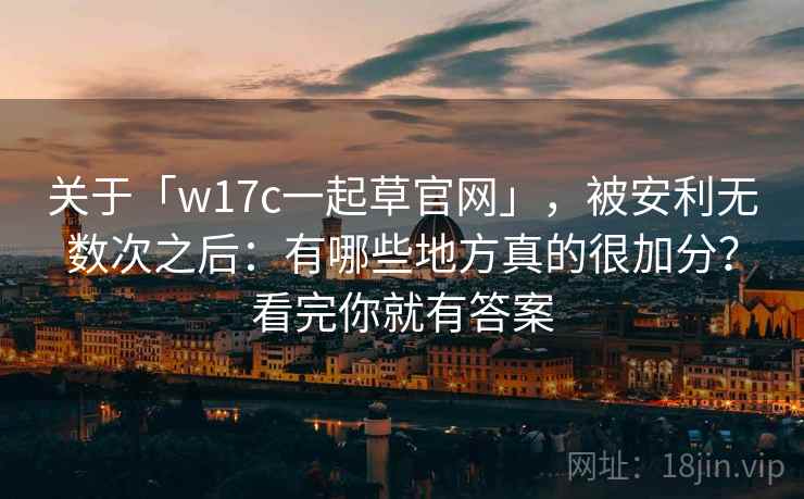 关于「w17c一起草官网」，被安利无数次之后：有哪些地方真的很加分？看完你就有答案