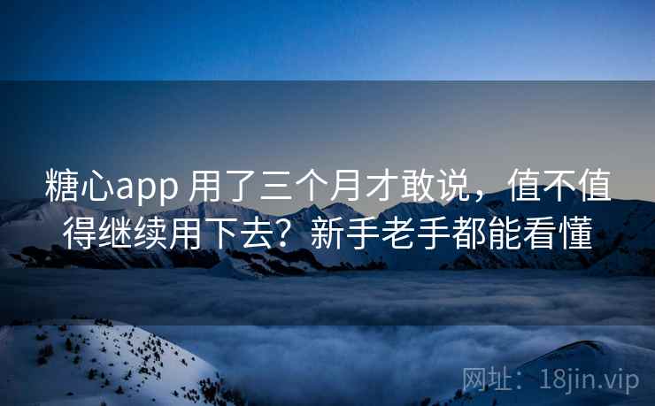 糖心app 用了三个月才敢说，值不值得继续用下去？新手老手都能看懂