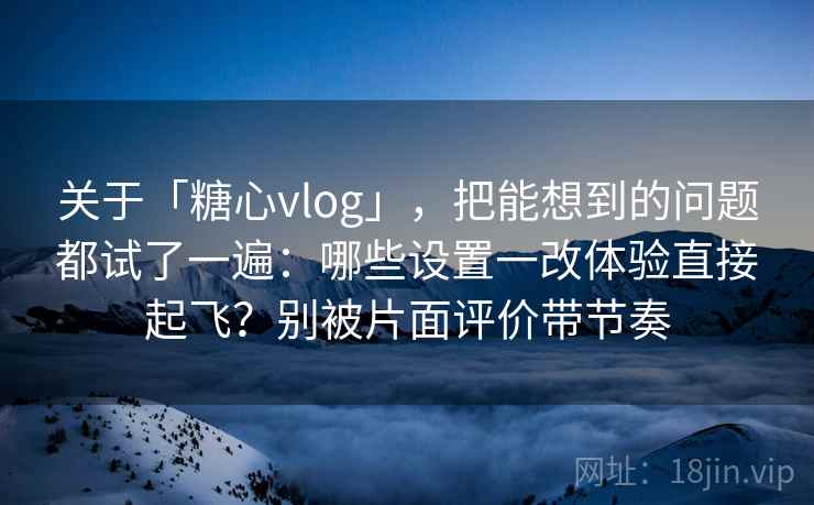 关于「糖心vlog」，把能想到的问题都试了一遍：哪些设置一改体验直接起飞？别被片面评价带节奏