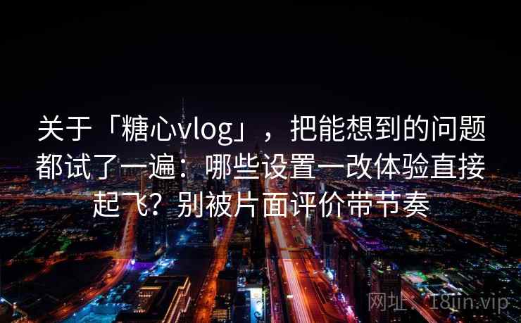 关于「糖心vlog」，把能想到的问题都试了一遍：哪些设置一改体验直接起飞？别被片面评价带节奏