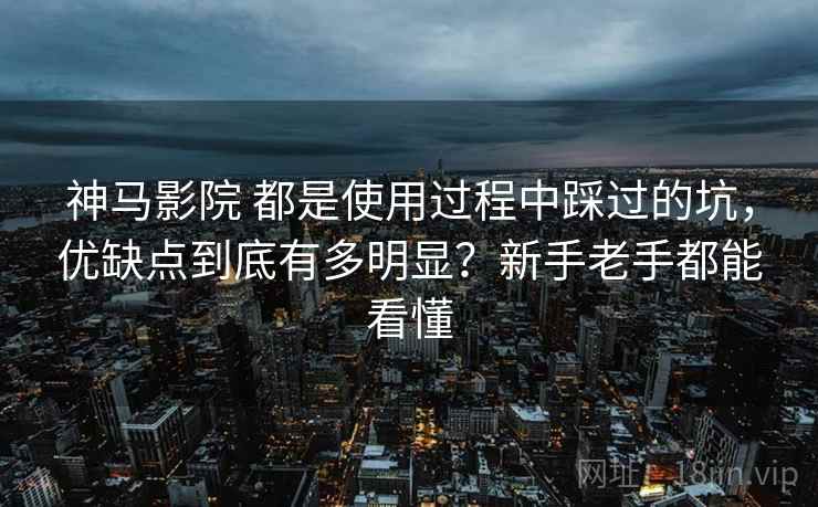 神马影院 都是使用过程中踩过的坑，优缺点到底有多明显？新手老手都能看懂