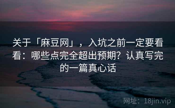 关于「麻豆网」，入坑之前一定要看看：哪些点完全超出预期？认真写完的一篇真心话