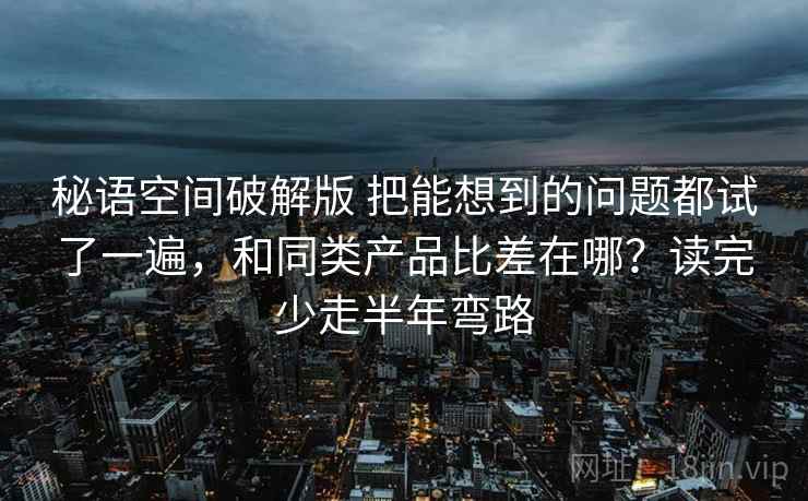 秘语空间破解版 把能想到的问题都试了一遍，和同类产品比差在哪？读完少走半年弯路