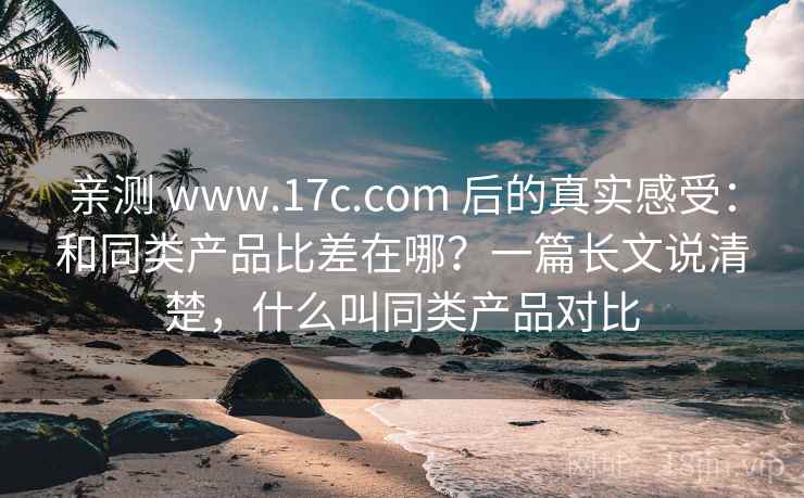 亲测 www.17c.com 后的真实感受:和同类产品比差在哪?一篇长文说清楚,什么叫同类产品对比 亲测 www.17c.com 后的真实感受:和同类产品比差在哪?一篇长文说清楚,什么叫同类产品对比