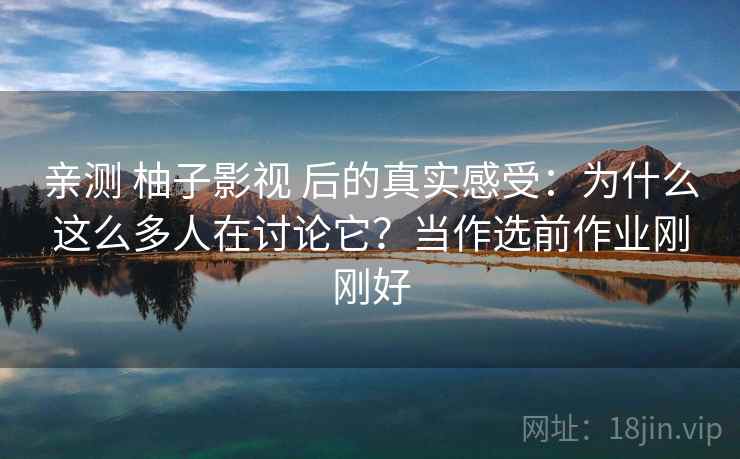 亲测 柚子影视 后的真实感受：为什么这么多人在讨论它？当作选前作业刚刚好