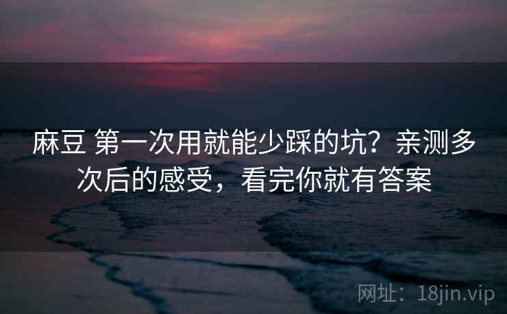 麻豆 第一次用就能少踩的坑？亲测多次后的感受，看完你就有答案