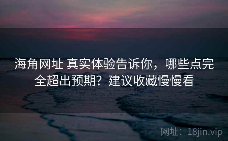 海角网址 真实体验告诉你，哪些点完全超出预期？建议收藏慢慢看