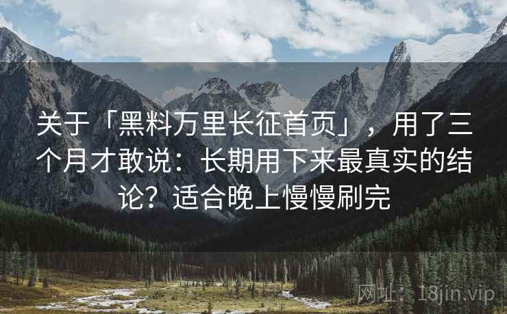 关于「黑料万里长征首页」，用了三个月才敢说：长期用下来最真实的结论？适合晚上慢慢刷完