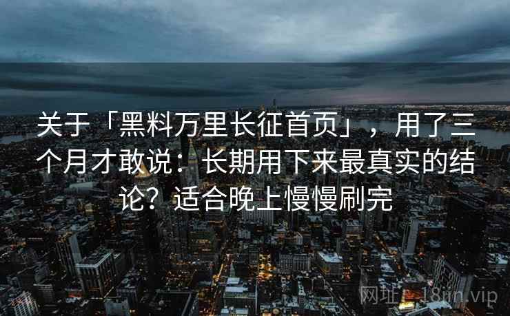 关于「黑料万里长征首页」，用了三个月才敢说：长期用下来最真实的结论？适合晚上慢慢刷完