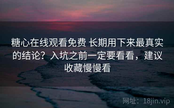 糖心在线观看免费 长期用下来最真实的结论？入坑之前一定要看看，建议收藏慢慢看