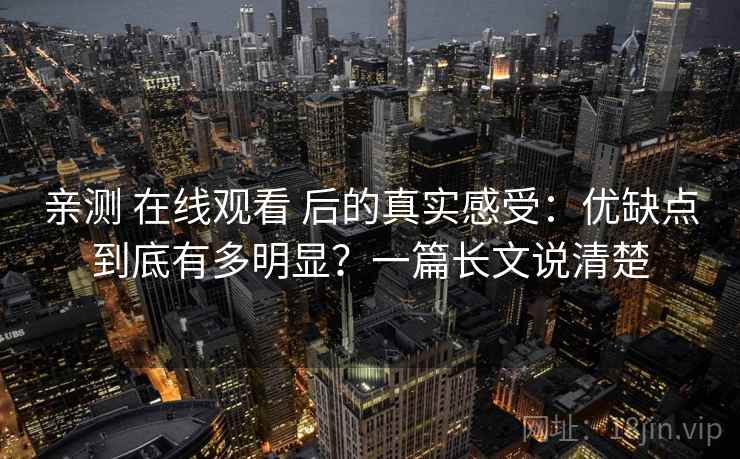 亲测 在线观看 后的真实感受：优缺点到底有多明显？一篇长文说清楚