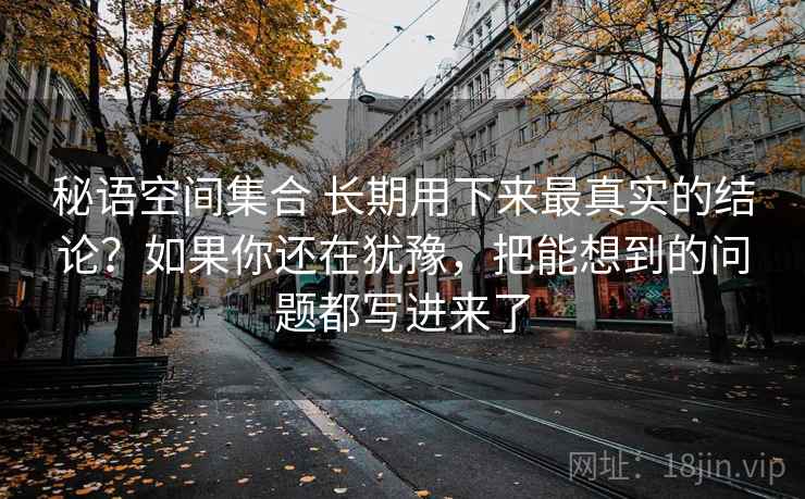 秘语空间集合 长期用下来最真实的结论？如果你还在犹豫，把能想到的问题都写进来了
