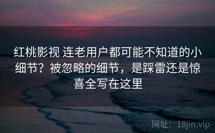 红桃影视 连老用户都可能不知道的小细节？被忽略的细节，是踩雷还是惊喜全写在这里
