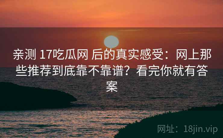 亲测 17吃瓜网 后的真实感受：网上那些推荐到底靠不靠谱？看完你就有答案