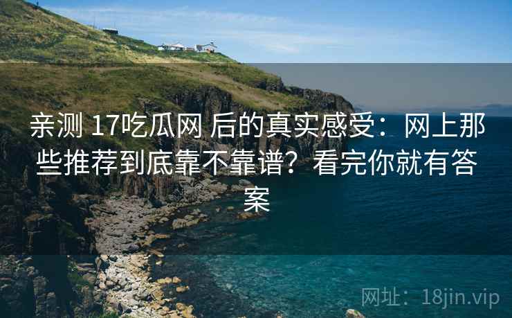 亲测 17吃瓜网 后的真实感受：网上那些推荐到底靠不靠谱？看完你就有答案