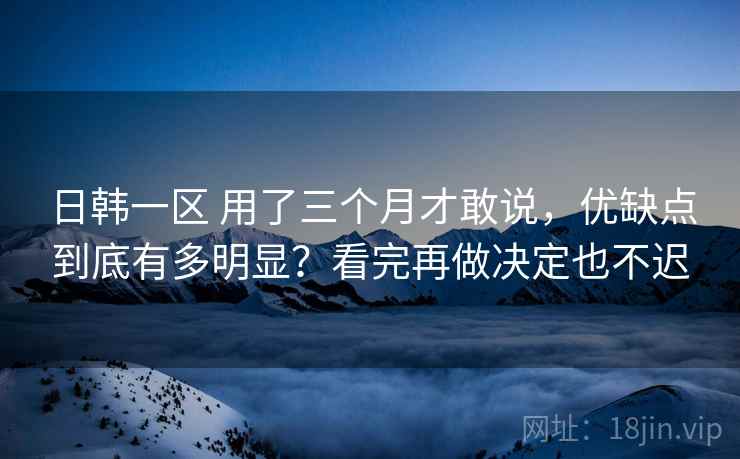 日韩一区 用了三个月才敢说，优缺点到底有多明显？看完再做决定也不迟