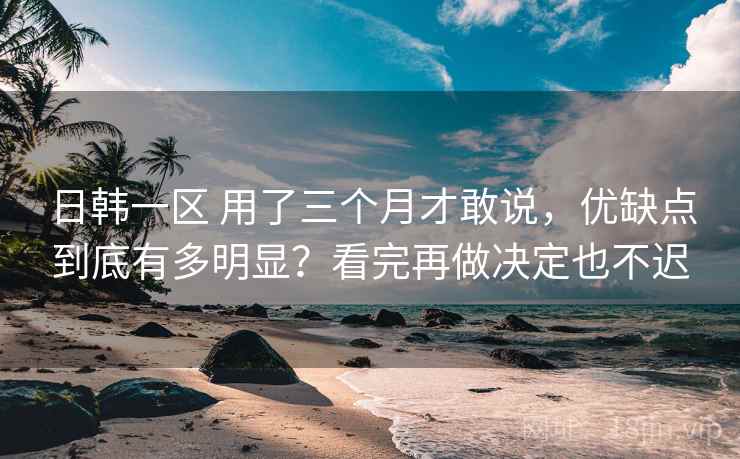 日韩一区 用了三个月才敢说，优缺点到底有多明显？看完再做决定也不迟