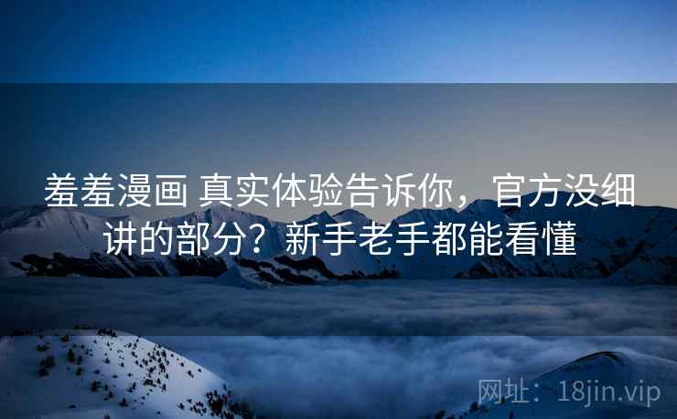 羞羞漫画 真实体验告诉你，官方没细讲的部分？新手老手都能看懂