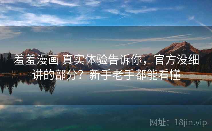 羞羞漫画 真实体验告诉你，官方没细讲的部分？新手老手都能看懂
