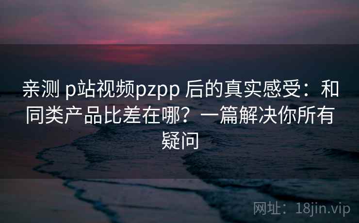 亲测 p站视频pzpp 后的真实感受：和同类产品比差在哪？一篇解决你所有疑问