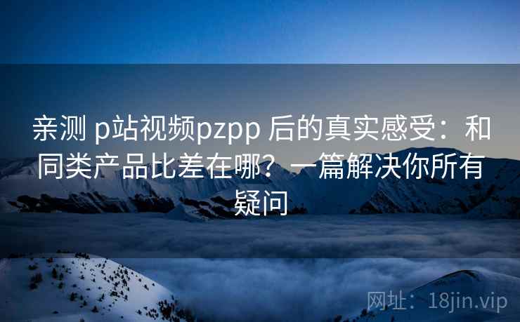 亲测 p站视频pzpp 后的真实感受：和同类产品比差在哪？一篇解决你所有疑问