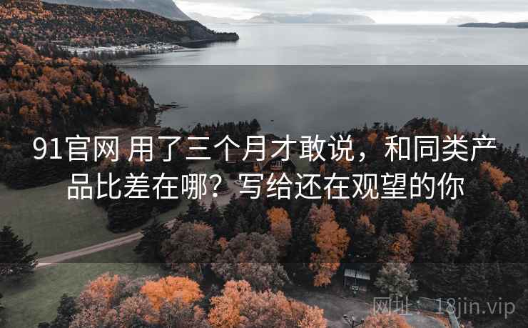 91官网 用了三个月才敢说，和同类产品比差在哪？写给还在观望的你