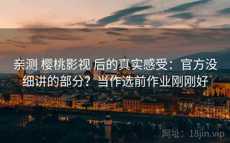 亲测 樱桃影视 后的真实感受：官方没细讲的部分？当作选前作业刚刚好