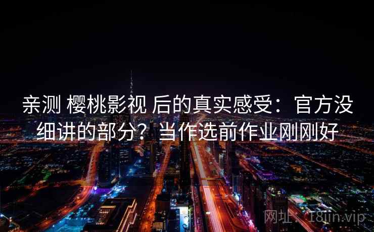 亲测 樱桃影视 后的真实感受：官方没细讲的部分？当作选前作业刚刚好