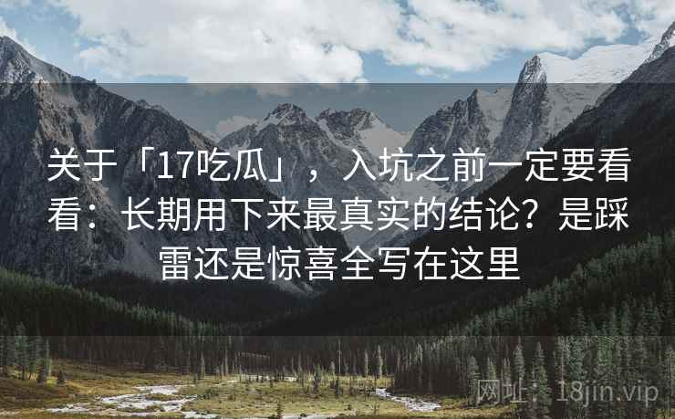 关于「17吃瓜」，入坑之前一定要看看：长期用下来最真实的结论？是踩雷还是惊喜全写在这里