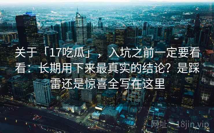 关于「17吃瓜」，入坑之前一定要看看：长期用下来最真实的结论？是踩雷还是惊喜全写在这里