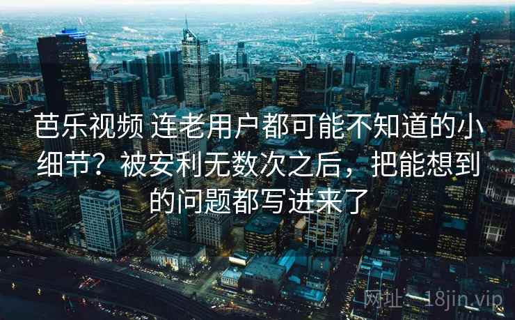芭乐视频 连老用户都可能不知道的小细节？被安利无数次之后，把能想到的问题都写进来了