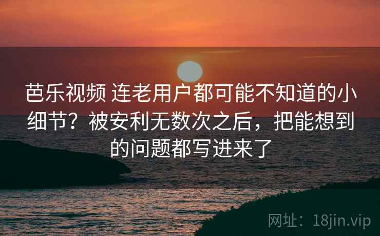 芭乐视频 连老用户都可能不知道的小细节？被安利无数次之后，把能想到的问题都写进来了