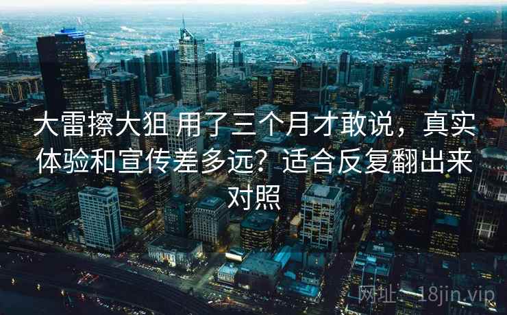 大雷擦大狙 用了三个月才敢说，真实体验和宣传差多远？适合反复翻出来对照