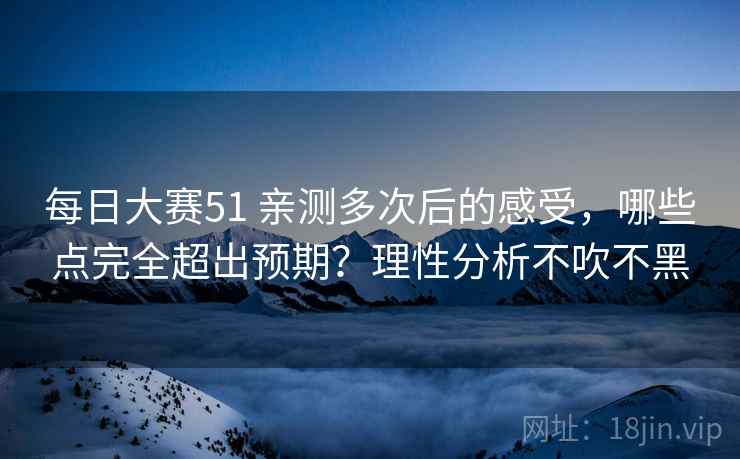 每日大赛51 亲测多次后的感受，哪些点完全超出预期？理性分析不吹不黑