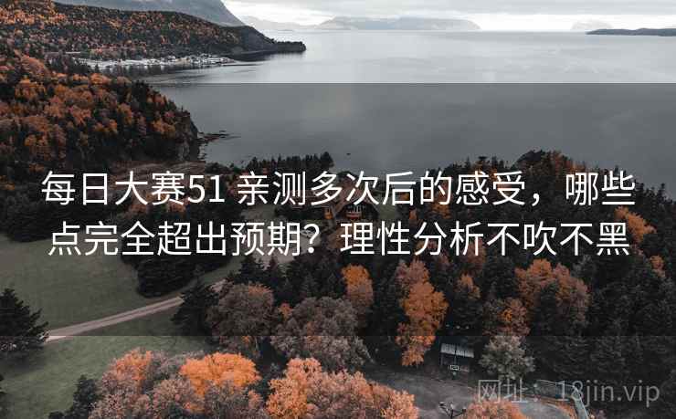 每日大赛51 亲测多次后的感受，哪些点完全超出预期？理性分析不吹不黑