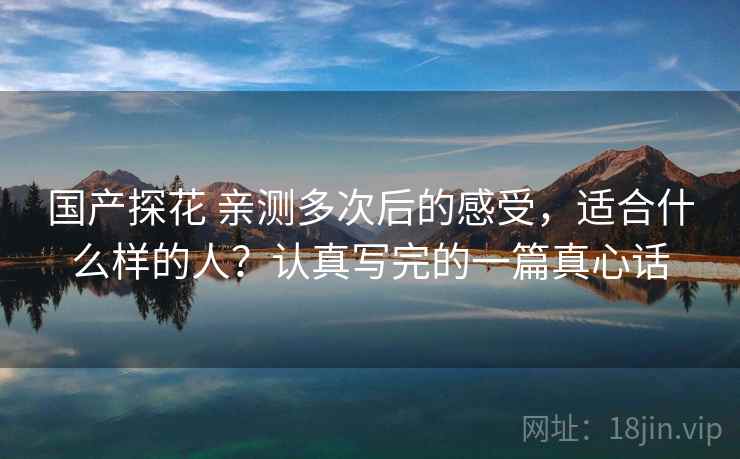 国产探花 亲测多次后的感受，适合什么样的人？认真写完的一篇真心话
