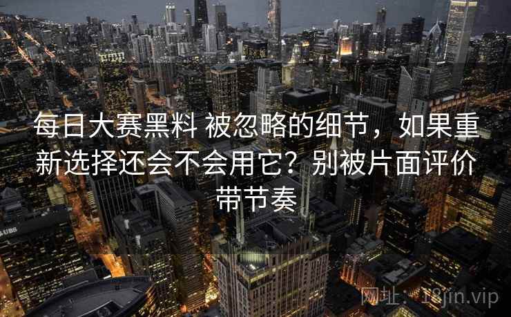 每日大赛黑料 被忽略的细节，如果重新选择还会不会用它？别被片面评价带节奏
