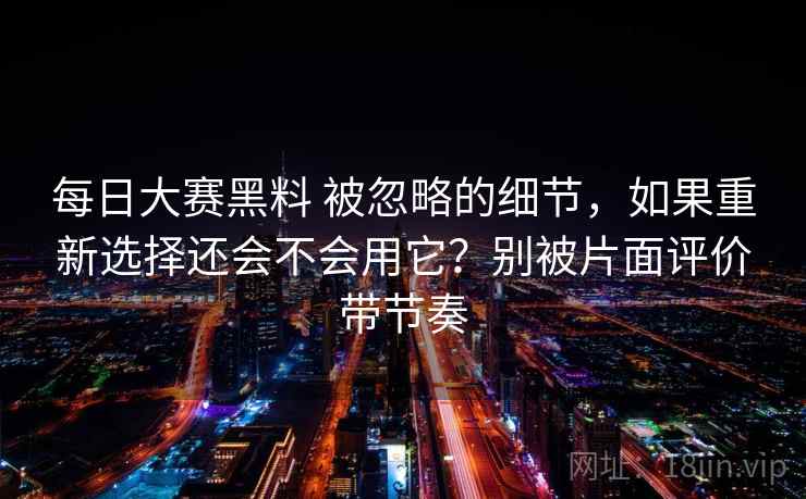 每日大赛黑料 被忽略的细节，如果重新选择还会不会用它？别被片面评价带节奏