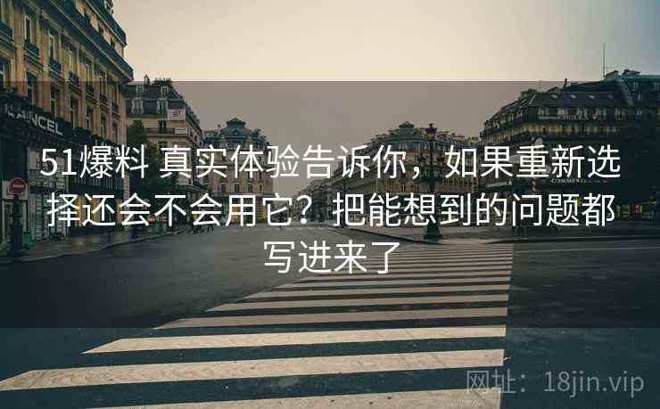 51爆料 真实体验告诉你，如果重新选择还会不会用它？把能想到的问题都写进来了
