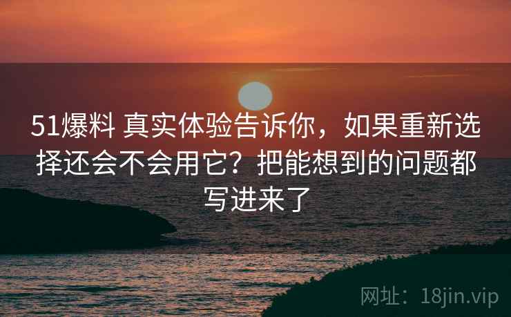 51爆料 真实体验告诉你，如果重新选择还会不会用它？把能想到的问题都写进来了
