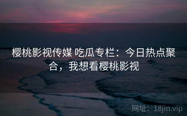 樱桃影视传媒 吃瓜专栏：今日热点聚合，我想看樱桃影视