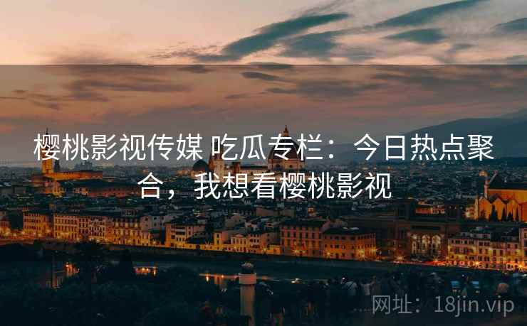 樱桃影视传媒 吃瓜专栏：今日热点聚合，我想看樱桃影视