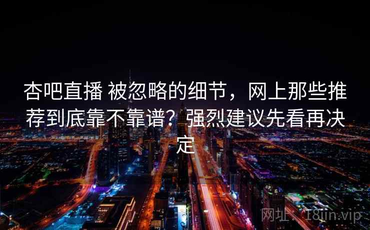 杏吧直播 被忽略的细节，网上那些推荐到底靠不靠谱？强烈建议先看再决定