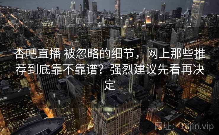 杏吧直播 被忽略的细节，网上那些推荐到底靠不靠谱？强烈建议先看再决定