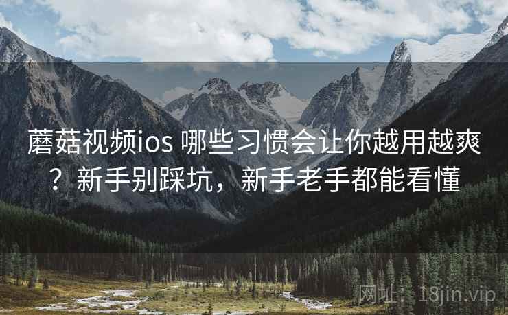 蘑菇视频ios 哪些习惯会让你越用越爽？新手别踩坑，新手老手都能看懂
