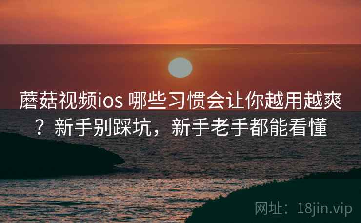 蘑菇视频ios 哪些习惯会让你越用越爽？新手别踩坑，新手老手都能看懂
