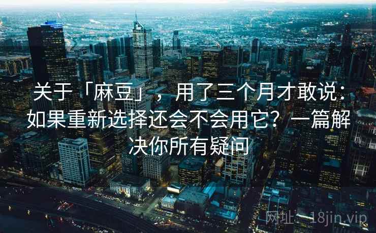 关于「麻豆」，用了三个月才敢说：如果重新选择还会不会用它？一篇解决你所有疑问