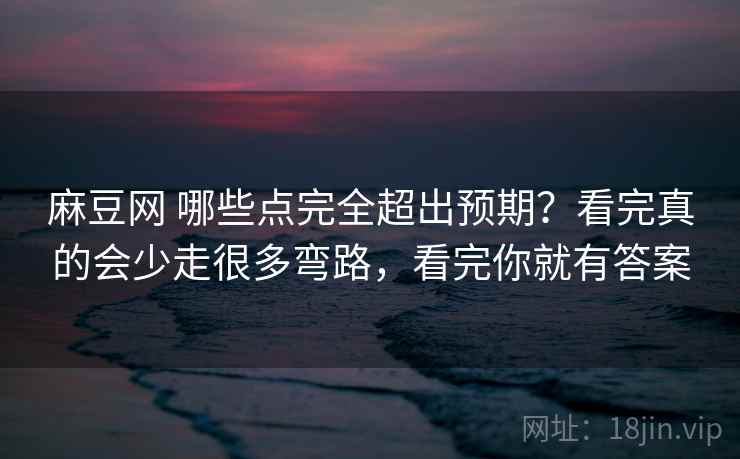 麻豆网 哪些点完全超出预期？看完真的会少走很多弯路，看完你就有答案
